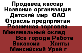 Продавец-кассир › Название организации ­ Детский мир, ОАО › Отрасль предприятия ­ Розничная торговля › Минимальный оклад ­ 28 000 - Все города Работа » Вакансии   . Ханты-Мансийский,Урай г.